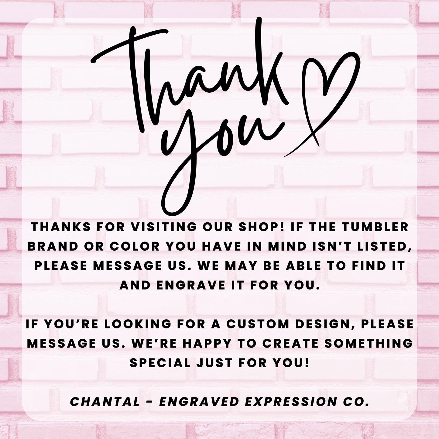 a message from an engraved expression company, Chantal - Engraved Expression Co., expressing gratitude for visitors who have visited their shop and informing them that they may be able to find a custom design if the tumbler brand or color is not listed. The message also encourages visitors to message the company if they are looking for a custom design, and the company is happy to create something special just for them.