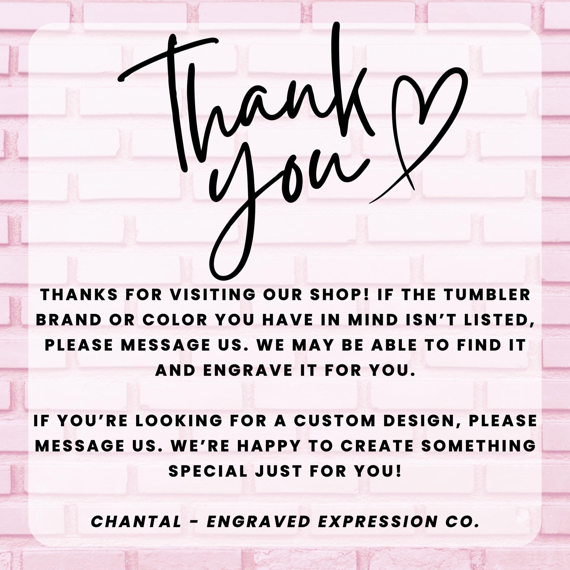 a message from an engraved expression company, Chantal - Engraved Expression Co., expressing gratitude for visitors who have visited their shop and informing them that they may be able to find a custom design if the tumbler brand or color is not listed. The message also encourages visitors to message the company if they are looking for a custom design, and the company is happy to create something special just for them.