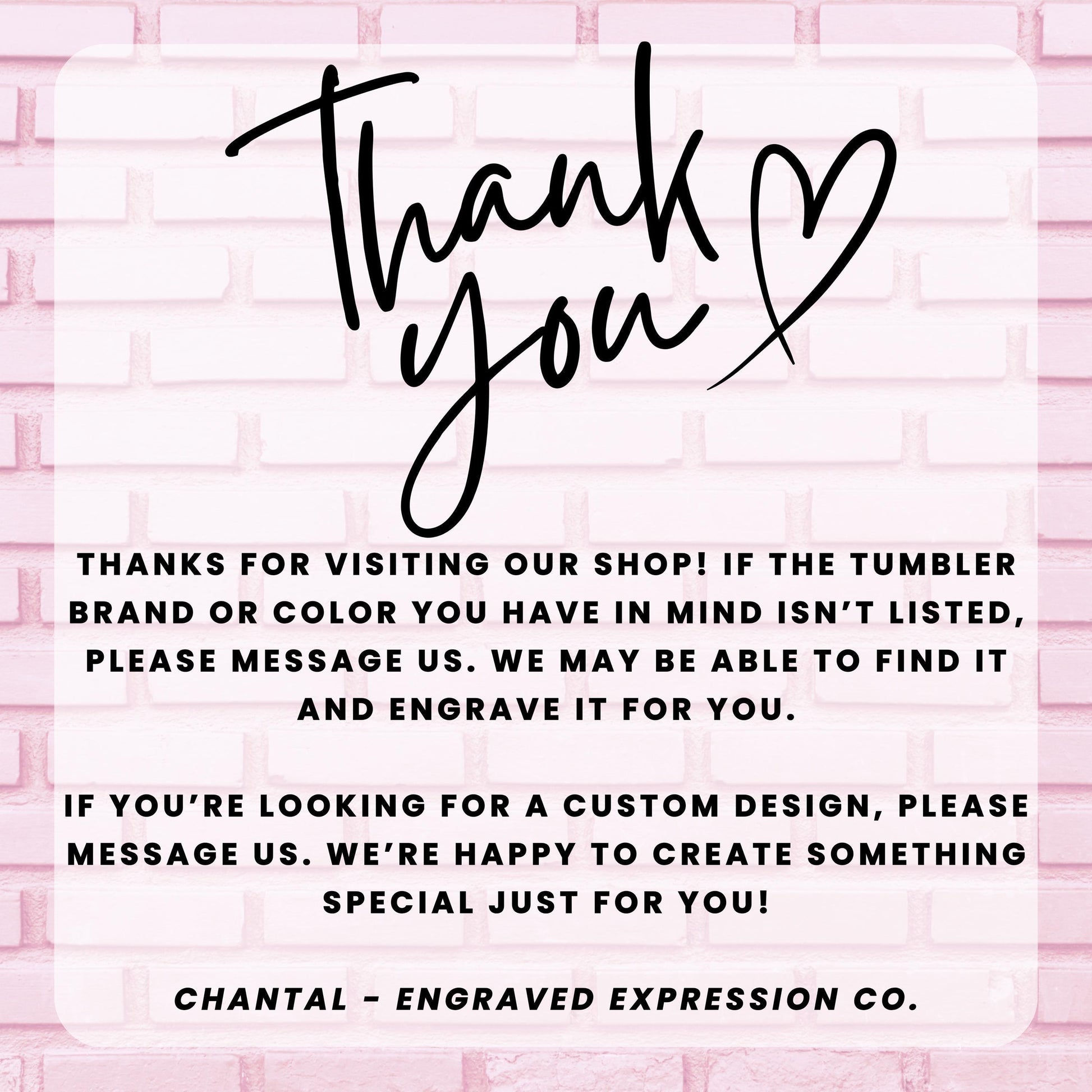 a message from an engraved expression company, Chantal - Engraved Expression Co., expressing gratitude for visitors who have visited their shop and informing them that they may be able to find a custom design if the tumbler brand or color is not listed. The message also encourages visitors to message the company if they are looking for a custom design, and the company is happy to create something special just for them.