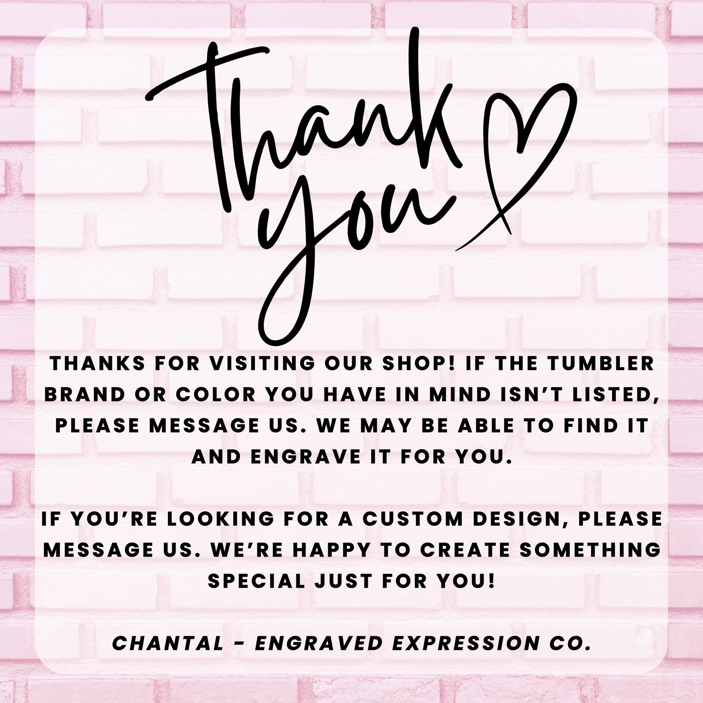 a message from an engraved expression company, Chantal - Engraved Expression Co., expressing gratitude for visitors who have visited their shop and informing them that they may be able to find a custom design if the tumbler brand or color is not listed. The message also encourages visitors to message the company if they are looking for a custom design, and the company is happy to create something special just for them.