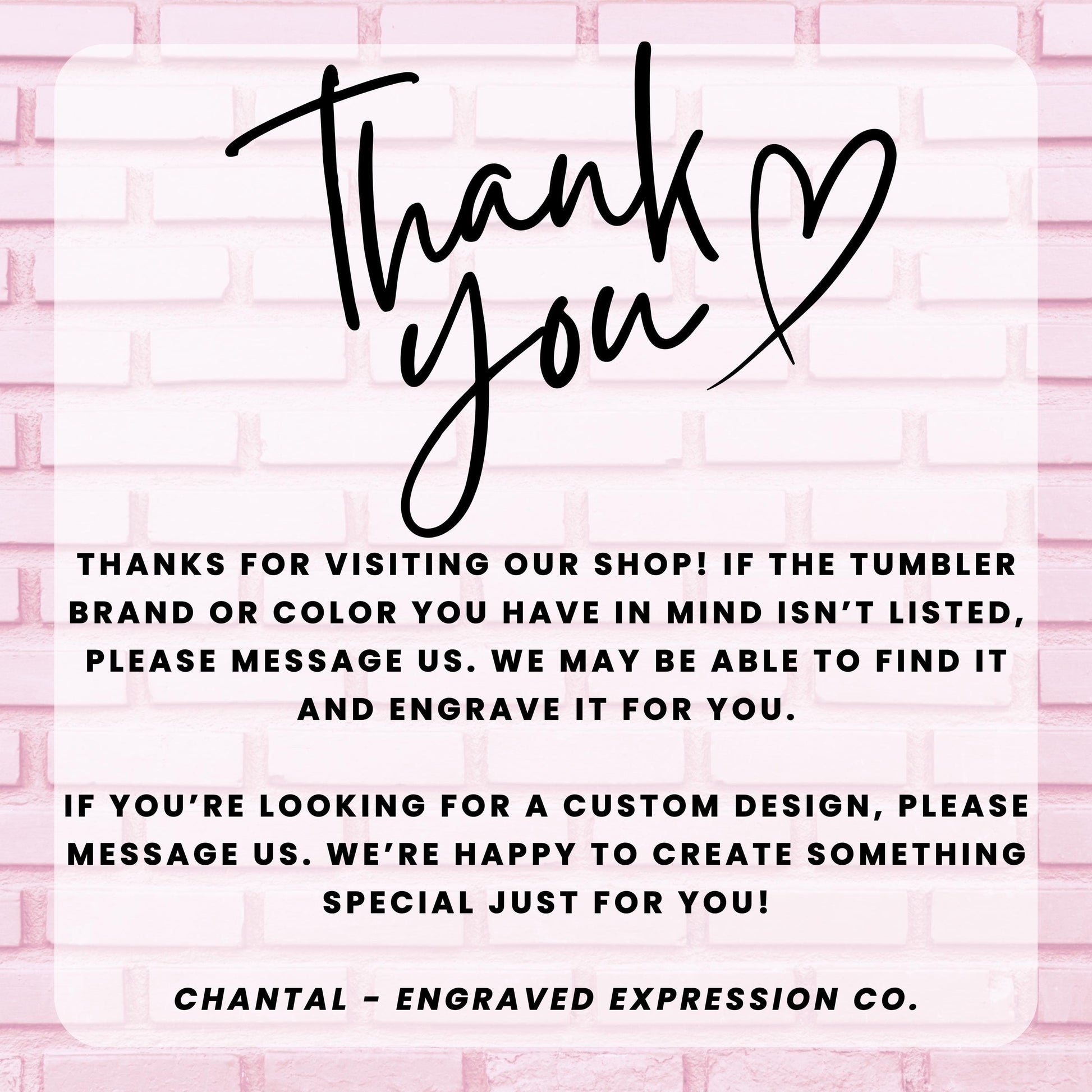 a message from an engraved expression company, Chantal - Engraved Expression Co., expressing gratitude for visitors who have visited their shop and informing them that they may be able to find a custom design if the tumbler brand or color is not listed. The message also encourages visitors to message the company if they are looking for a custom design, and the company is happy to create something special just for them.