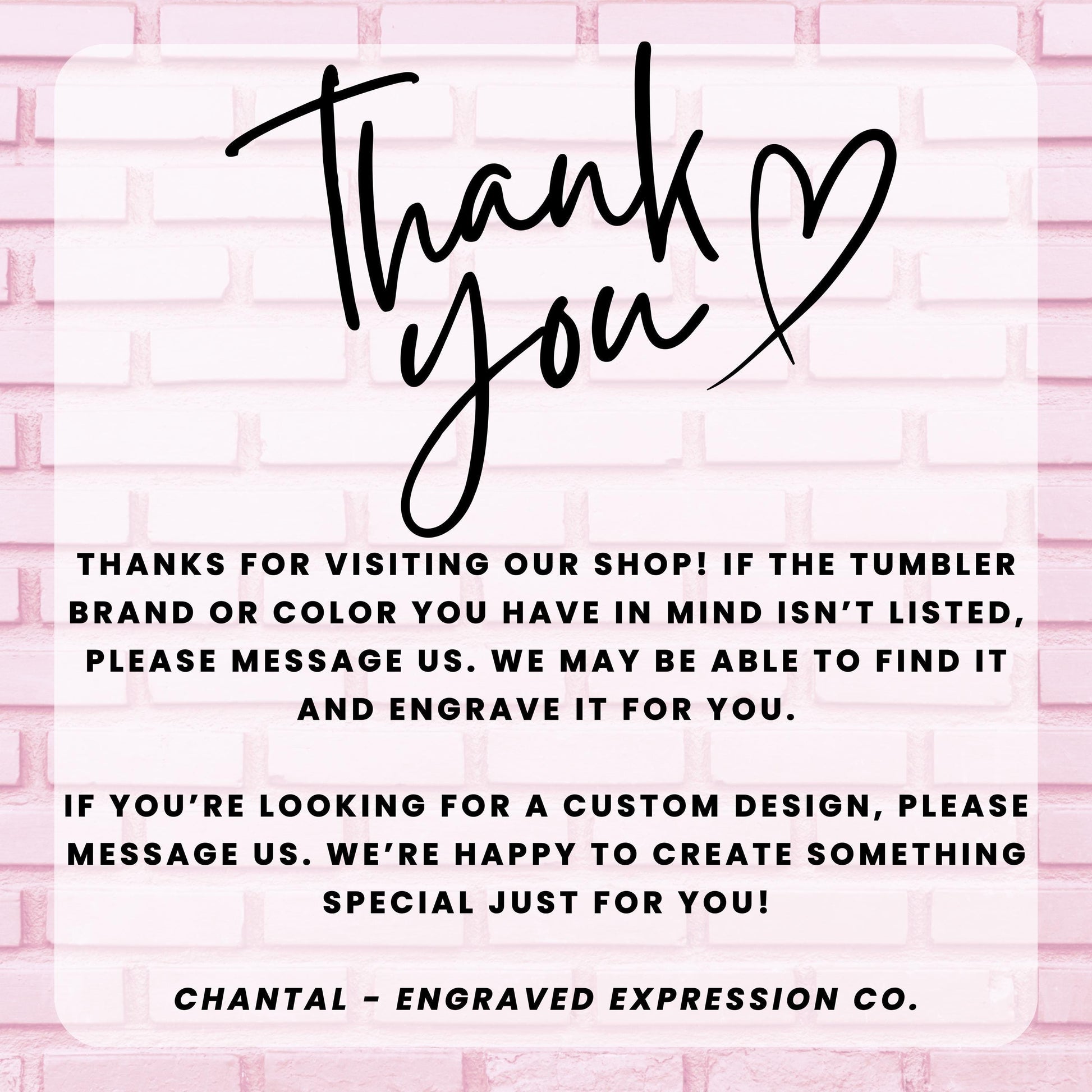 a message from an engraved expression company, Chantal - Engraved Expression Co., expressing gratitude for visitors who have visited their shop and informing them that they may be able to find a custom design if the tumbler brand or color is not listed. The message also encourages visitors to message the company if they are looking for a custom design, and the company is happy to create something special just for them.