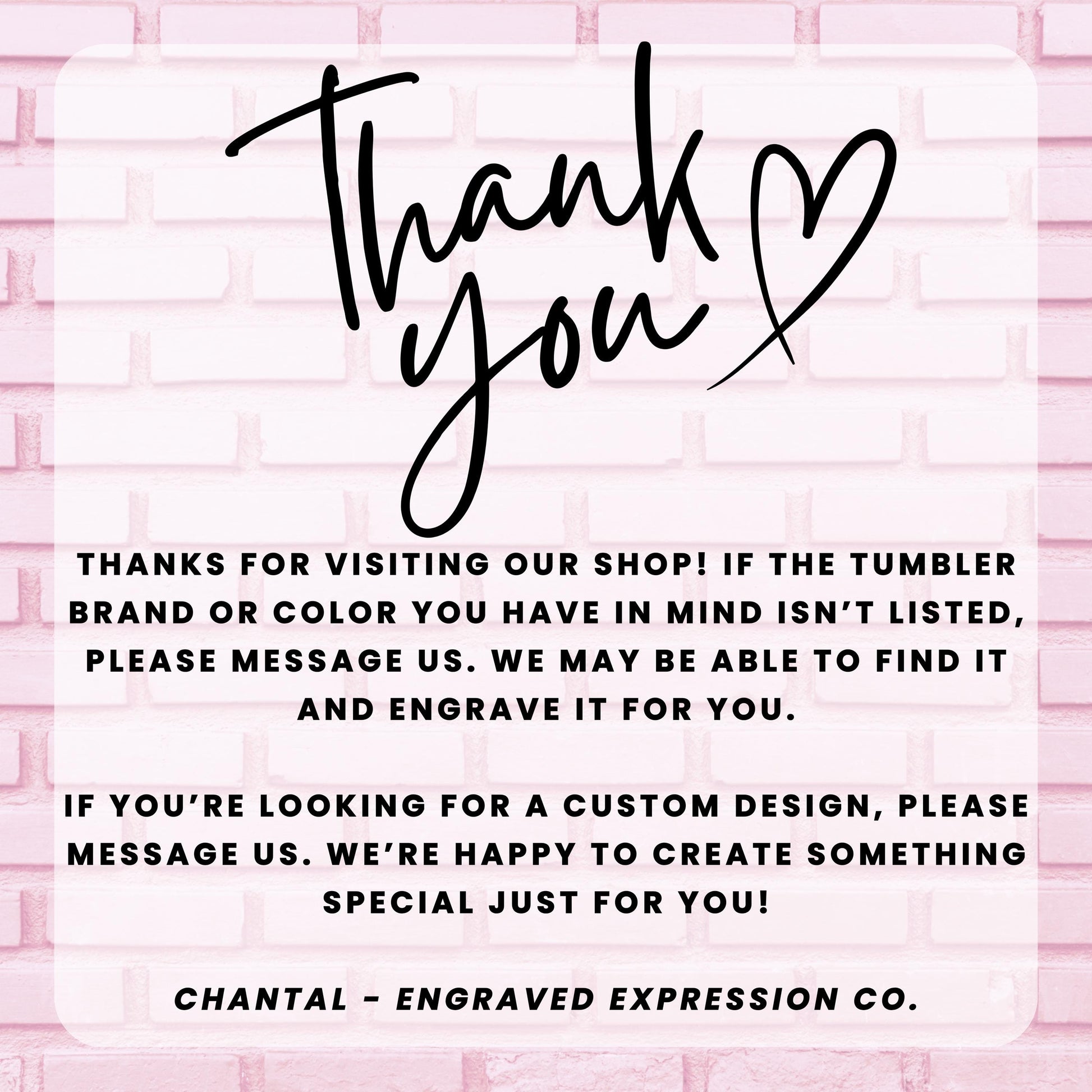 a message from an engraved expression company, Chantal - Engraved Expression Co., expressing gratitude for visitors who have visited their shop and informing them that they may be able to find a custom design if the tumbler brand or color is not listed. The message also encourages visitors to message the company if they are looking for a custom design, and the company is happy to create something special just for them.